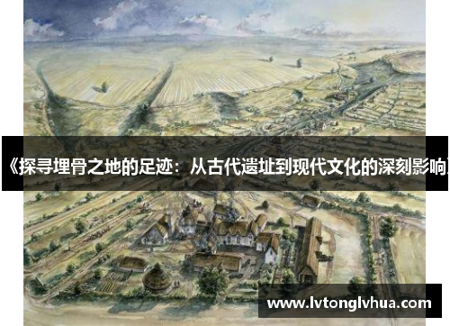 《探寻埋骨之地的足迹：从古代遗址到现代文化的深刻影响》